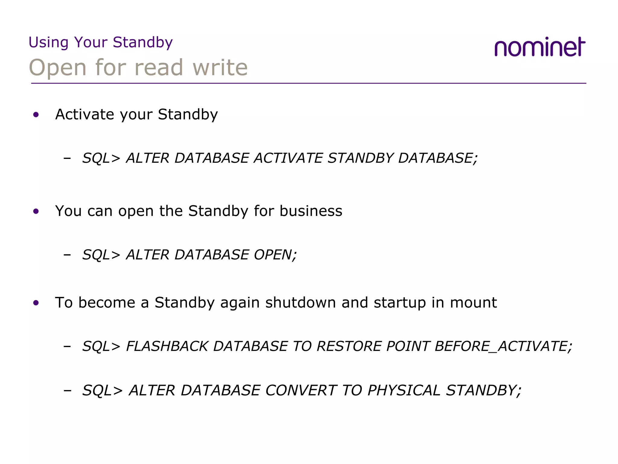 Open for read write Using Your Standby Activate your Standby SQL> ALTER DATABASE ACTIVATE STANDBY DATABASE; You can open the Standby for business SQL> ALTER DATABASE OPEN; To become a Standby again shutdown and startup in mount SQL> FLASHBACK DATABASE TO RESTORE POINT BEFORE_ACTIVATE; SQL> ALTER DATABASE CONVERT TO PHYSICAL STANDBY; 