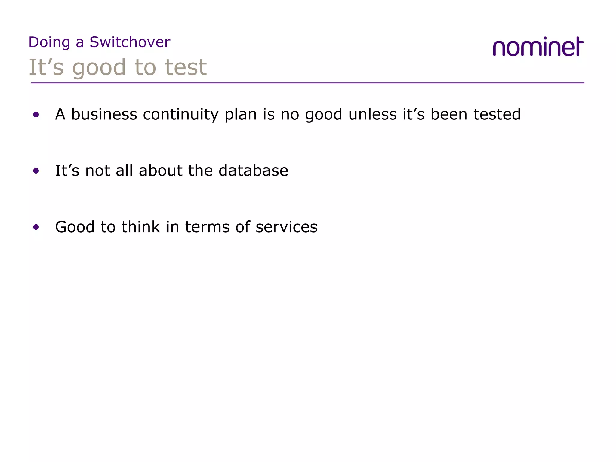 It’s good to test Doing a Switchover A business continuity plan is no good unless it’s been tested It’s not all about the database Good to think in terms of services 