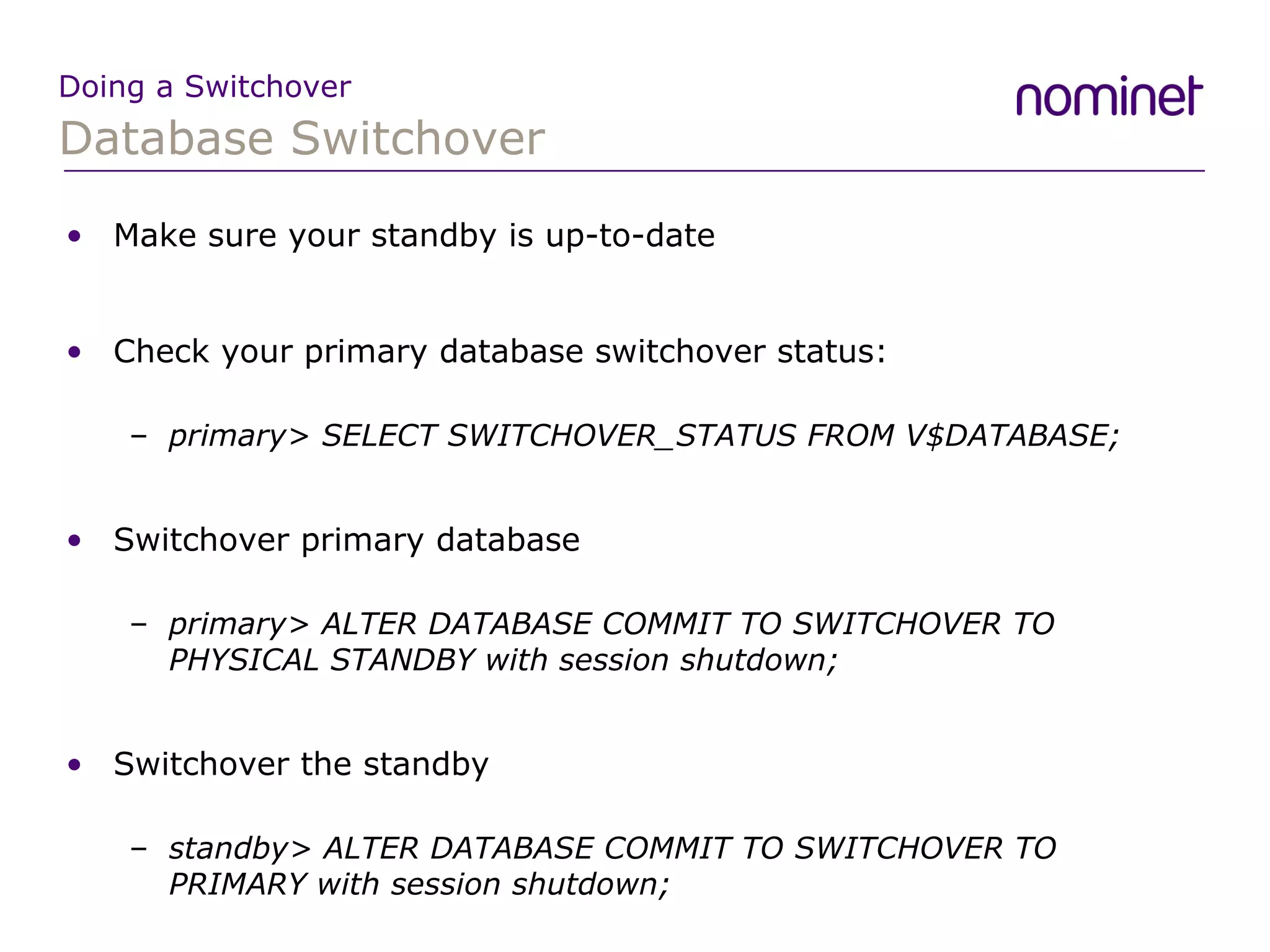 Database Switchover Doing a Switchover Make sure your standby is up-to-date Check your primary database switchover status: primary> SELECT SWITCHOVER_STATUS FROM V$DATABASE; Switchover primary database primary> ALTER DATABASE COMMIT TO SWITCHOVER TO PHYSICAL STANDBY with session shutdown; Switchover the standby standby> ALTER DATABASE COMMIT TO SWITCHOVER TO PRIMARY with session shutdown; 