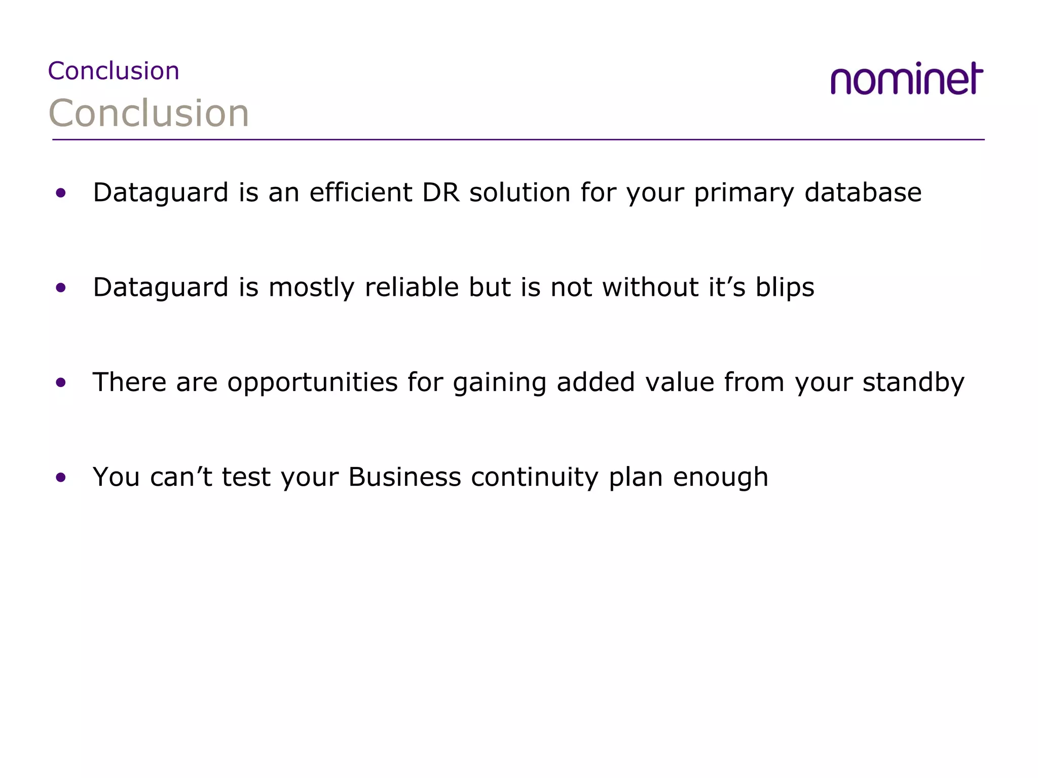 Conclusion Conclusion Dataguard is an efficient DR solution for your primary database Dataguard is mostly reliable but is not without it’s blips There are opportunities for gaining added value from your standby You can’t test your Business continuity plan enough 