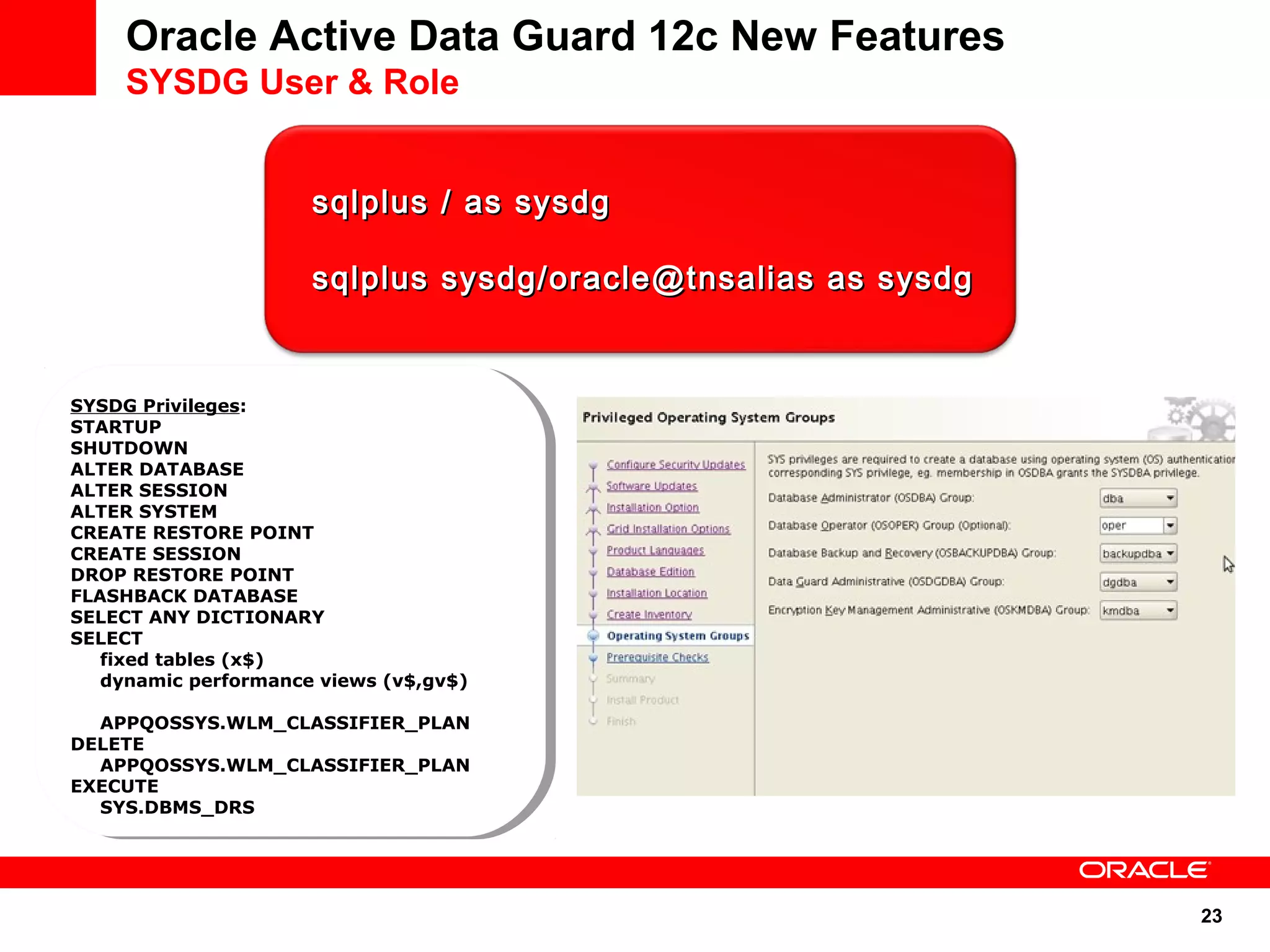 23 
Oracle Active Data Guard 12c New Features 
SYSDG User & Role 
ssqqllpplluuss // aass ssyyssddgg 
ssqqllpplluuss ssyyssddgg//oorraaccllee@@ttnnssaalliiaass aass ssyyssddgg 
SYSDG Privileges: 
STARTUP 
SHUTDOWN 
ALTER DATABASE 
ALTER SESSION 
ALTER SYSTEM 
CREATE RESTORE POINT 
CREATE SESSION 
DROP RESTORE POINT 
FLASHBACK DATABASE 
SELECT ANY DICTIONARY 
SELECT 
SYSDG Privileges: 
STARTUP 
SHUTDOWN 
ALTER DATABASE 
ALTER SESSION 
ALTER SYSTEM 
CREATE RESTORE POINT 
CREATE SESSION 
DROP RESTORE POINT 
FLASHBACK DATABASE 
SELECT ANY DICTIONARY 
SELECT 
fixed tables (x$) 
dynamic performance views (v$,gv$) 
APPQOSSYS.WLM_CLASSIFIER_PLAN 
fixed tables (x$) 
dynamic performance views (v$,gv$) 
APPQOSSYS.WLM_CLASSIFIER_PLAN 
DELETE 
DELETE 
APPQOSSYS.WLM_CLASSIFIER_PLAN 
APPQOSSYS.WLM_CLASSIFIER_PLAN 
EXECUTE 
EXECUTE 
SYS.DBMS_DRS 
SYS.DBMS_DRS 
 