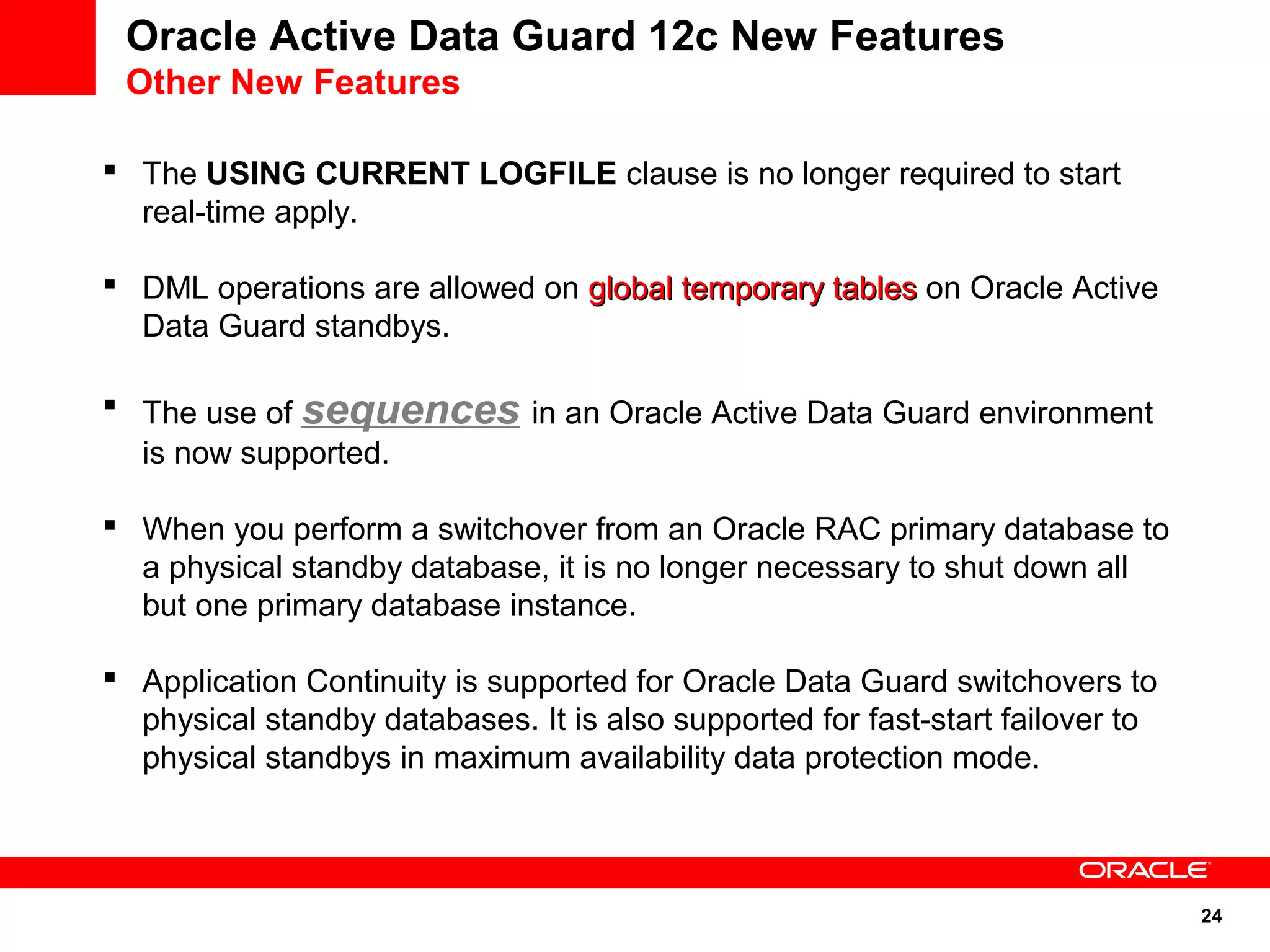 24 
Oracle Active Data Guard 12c New Features 
Other New Features 
 The USING CURRENT LOGFILE clause is no longer required to start 
real-time apply. 
 DML operations are allowed on gglloobbaall tteemmppoorraarryy ttaabblleess on Oracle Active 
Data Guard standbys. 
 The use of sequences in an Oracle Active Data Guard environment 
is now supported. 
 When you perform a switchover from an Oracle RAC primary database to 
a physical standby database, it is no longer necessary to shut down all 
but one primary database instance. 
 Application Continuity is supported for Oracle Data Guard switchovers to 
physical standby databases. It is also supported for fast-start failover to 
physical standbys in maximum availability data protection mode. 
 