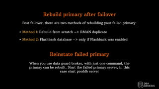 Rebuild primary after failover
Post failover, there are two methods of rebuilding your failed primary:
Method 1: Rebuild from scratch –> RMAN duplicate
Method 2: Flashback database –> only if Flashback was enabled
Reinstate failed primary
When you use data guard broker, with just one command, the
primary can be rebuilt. Start the failed primary server, in this
case start proddb server
 
