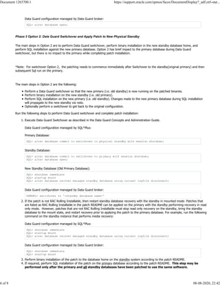 Data Guard configuration managed by Data Guard broker:
SQL> alter database open;
Phase 3 Option 2: Data Guard Switchover and Apply Patch to New Physical Standby
The main steps in Option 2 are to perform Data Guard switchover, perform binary installation in the new standby database home, and
perform SQL installation against the new primary database. Option 2 has brief impact to the primary database during Data Guard
switchover, but there is no impact to the primary while completing patch installation.
*Note: For switchover Option 2, the patching needs to commence immediately after Switchover to the standby(original primary) and then
subsequent Sql run on the primary.
The main steps in Option 2 are the following:
Perform a Data Guard switchover so that the new primary (i.e. old standby) is now running on the patched binaries.
Perform binary installation on the new standby (i.e. old primary).
Perform SQL installation on the new primary (i.e. old standby). Changes made to the new primary database during SQL installation
will propagate to the new standby via redo.
Optionally perform a switchover to get back to the original configuration.
Run the following steps to perform Data Guard switchover and complete patch installation:
1. Execute Data Guard Switchover as described in the Data Guard Concepts and Administration Guide.
Data Guard configuration managed by SQL*Plus:
Primary Database:
SQL> alter database commit to switchover to physical standby with session shutdown;
Standby Database:
SQL> alter database commit to switchover to primary with session shutdown;
SQL> alter database open;
New Standby Database (Old Primary Database):
SQL> shutdown immediate
SQL> startup mount
SQL> alter database recover managed standby database using current logfile disconnect;
Data Guard configuration managed by Data Guard broker:
DGMGRL> switchover to '<standby database name>'
2. If the patch is not RAC Rolling Installable, then restart standby database recovery with the standby in mounted mode. Patches that
are listed as RAC Rolling Installable in the patch README can be applied on the primary with the standby performing recovery in read
only mode. However, patches that are not RAC Rolling Installable must stop read only recovery on the standby, bring the standby
database to the mount state, and restart recovery prior to applying the patch to the primary database. For example, run the following
command on the standby instance that performs media recovery:
Data Guard configuration managed by SQL*Plus:
SQL> shutdown immediate
SQL> startup mount
SQL> alter database recover managed standby database using current logfile disconnect;
Data Guard configuration managed by Data Guard broker:
SQL> shutdown immediate
SQL> startup mount
3. Perform binary installation of the patch to the database home on the standby system according to the patch README.
4. If required, perform SQL installation of the patch on the primary database according to the patch README. This step may be
performed only after the primary and all standby databases have been patched to use the same software.
Document 1265700.1 https://support.oracle.com/epmos/faces/DocumentDisplay?_adf.ctrl-stat...
6 of 8 08-08-2020, 22:42
 