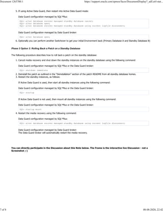 5. If using Active Data Guard, then restart into Active Data Guard mode:
Data Guard configuration managed by SQL*Plus:
SQL> alter database recover managed standby database cancel;
SQL> alter database open;
SQL> alter database recover managed standby database using current logfile disconnect;
Data Guard configuration managed by Data Guard broker:
SQL> alter database open;
6. Optionally you can perform another Switchover to get your initial Environment back (Primary Database A and Standby Database B)
Phase 3 Option 3: Rolling Back a Patch on a Standby Database
The following procedure describes how to roll back a patch on the standby database:
1. Cancel media recovery and shut down the standby instances on the standby database using the following command:
Data Guard configuration managed by SQL*Plus or the Data Guard broker:
SQL> shutdown immediate
2. Deinstall the patch as outlined in the “Deinstallation” section of the patch README from all standby database homes.
3. Restart the standby instances, as follows:
If Active Data Guard is used, then start all standby instances using the following command:
Data Guard configuration managed by SQL*Plus or the Data Guard broker:
SQL> startup
If Active Data Guard is not used, then mount all standby instances using the following command:
Data Guard configuration managed by SQL*Plus or the Data Guard broker:
SQL> startup mount
4. Restart the media recovery using the following command:
Data Guard configuration managed by SQL*Plus:
SQL> alter database recover managed standby database using current logfile disconnect;
Data Guard configuration managed by Data Guard broker:
The Data Guard broker will automatically restart the media recovery.
You can directly participate in the Discussion about this Note below. The Frame is the interactive live Discussion - not a
Screenshot ;-)
Document 1265700.1 https://support.oracle.com/epmos/faces/DocumentDisplay?_adf.ctrl-stat...
7 of 8 08-08-2020, 22:42
 