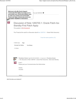 113466 Views Tags:
Average User Rating
(3 ratings)
Your Rating:
Discussion of Note 1265700.1: Oracle Patch Assurance - Data Gua
Standby-First Patch Apply
This question is Not Answered.
Aug 15, 2013 3:40 AM
This Thread will be used for a Discussion aboutNote:1265700.1 - Oracle Patch Assurance - Data Guard Standby
I have the same question (13)
Actions
1. Re: Discussion of Note 1265700.1: Oracle Patch Assurance - Data Guard Standby-First Patch Apply
Thorstens-Oracle Sep 28, 2012 9:46 AM ( in response to Thorstens-Oracle)
Hi all !!
Please post your Comments about this Article below.
Thanks,
Thorsten
Didn't find what you are looking for?
Document 1265700.1 https://support.oracle.com/epmos/faces/DocumentDisplay?_adf.ctrl-stat...
8 of 8 08-08-2020, 22:42
 