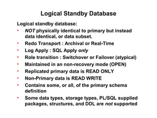 Logical Standby Database
Logical standby database:
• NOT physically identical to primary but instead
data identical, or data subset.
• Redo Transport : Archival or Real-Time
• Log Apply : SQL Apply only
• Role transition : Switchover or Failover (atypical)
• Maintained in an non-recovery mode (OPEN)
• Replicated primary data is READ ONLY
• Non-Primary data is READ WRITE
• Contains some, or all, of the primary schema
definition
• Some data types, storage types, PL/SQL supplied
packages, structures, and DDL are not supported
 