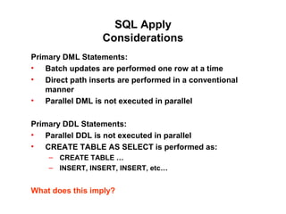 SQL Apply
Considerations
Primary DML Statements:
• Batch updates are performed one row at a time
• Direct path inserts are performed in a conventional
manner
• Parallel DML is not executed in parallel
Primary DDL Statements:
• Parallel DDL is not executed in parallel
• CREATE TABLE AS SELECT is performed as:
– CREATE TABLE …
– INSERT, INSERT, INSERT, etc…
What does this imply?
 