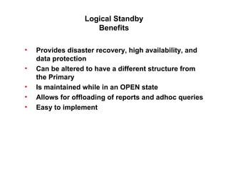 Logical Standby
Benefits
• Provides disaster recovery, high availability, and
data protection
• Can be altered to have a different structure from
the Primary
• Is maintained while in an OPEN state
• Allows for offloading of reports and adhoc queries
• Easy to implement
 