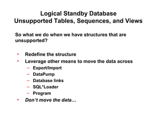 Logical Standby Database
Unsupported Tables, Sequences, and Views
So what we do when we have structures that are
unsupported?
• Redefine the structure
• Leverage other means to move the data across
– Export/Import
– DataPump
– Database links
– SQL*Loader
– Program
• Don’t move the data…
 