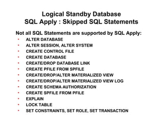 Logical Standby Database
SQL Apply : Skipped SQL Statements
Not all SQL Statements are supported by SQL Apply:
• ALTER DATABASE
• ALTER SESSION, ALTER SYSTEM
• CREATE CONTROL FILE
• CREATE DATABASE
• CREATE/DROP DATABASE LINK
• CREATE PFILE FROM SPFILE
• CREATE/DROP/ALTER MATERIALIZED VIEW
• CREATE/DROP/ALTER MATERIALIZED VIEW LOG
• CREATE SCHEMA AUTHORIZATION
• CREATE SPFILE FROM PFILE
• EXPLAIN
• LOCK TABLE
• SET CONSTRAINTS, SET ROLE, SET TRANSACTION
 
