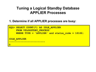 Tuning a Logical Standby Database
APPLIER Processes
1. Determine if all APPLIER processes are busy:
SQL> SELECT COUNT(*) AS IDLE_APPLIER
FROM V$LOGSTDBY_PROCESS
WHERE TYPE = 'APPLIER' and status_code = 16166;
IDLE_APPLIER
-------------------------
0
 