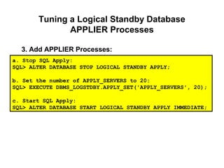 Tuning a Logical Standby Database
APPLIER Processes
3. Add APPLIER Processes:
a. Stop SQL Apply:
SQL> ALTER DATABASE STOP LOGICAL STANDBY APPLY;
b. Set the number of APPLY_SERVERS to 20:
SQL> EXECUTE DBMS_LOGSTDBY.APPLY_SET('APPLY_SERVERS', 20);
c. Start SQL Apply:
SQL> ALTER DATABASE START LOGICAL STANDBY APPLY IMMEDIATE;
 