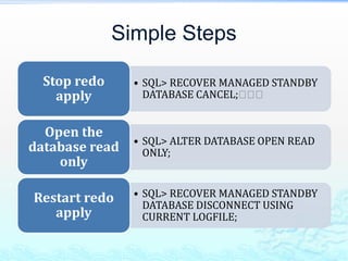 Simple Steps
• SQL> RECOVER MANAGED STANDBY
DATABASE CANCEL;􀁡􀁡􀁡
Stop redo
apply
• SQL> ALTER DATABASE OPEN READ
ONLY;
Open the
database read
only
• SQL> RECOVER MANAGED STANDBY
DATABASE DISCONNECT USING
CURRENT LOGFILE;
Restart redo
apply
 