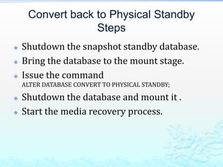 Convert back to Physical Standby
Steps
 Shutdown the snapshot standby database.
 Bring the database to the mount stage.
 Issue the command
ALTER DATABASE CONVERT TO PHYSICAL STANDBY;
 Shutdown the database and mount it .
 Start the media recovery process.
 