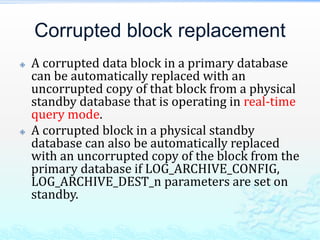 Corrupted block replacement
 A corrupted data block in a primary database
can be automatically replaced with an
uncorrupted copy of that block from a physical
standby database that is operating in real-time
query mode.
 A corrupted block in a physical standby
database can also be automatically replaced
with an uncorrupted copy of the block from the
primary database if LOG_ARCHIVE_CONFIG,
LOG_ARCHIVE_DEST_n parameters are set on
standby.
 