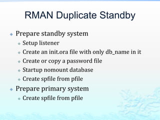 RMAN Duplicate Standby
 Prepare standby system
 Setup listener
 Create an init.ora file with only db_name in it
 Create or copy a password file
 Startup nomount database
 Create spfile from pfile
 Prepare primary system
 Create spfile from pfile
 