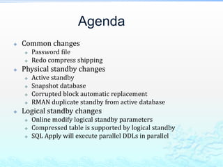 Agenda
 Common changes
 Password file
 Redo compress shipping
 Physical standby changes
 Active standby
 Snapshot database
 Corrupted block automatic replacement
 RMAN duplicate standby from active database
 Logical standby changes
 Online modify logical standby parameters
 Compressed table is supported by logical standby
 SQL Apply will execute parallel DDLs in parallel
 