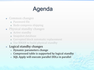 Agenda
 Common changes
 Password file
 Redo compress shipping
 Physical standby changes
 Active standby
 Snapshot database
 Corrupted block automatic replacement
 Use RMAN to build physical standby
 Logical standby changes
 Dynamic parameters change
 Compressed table is supported by logical standby
 SQL Apply will execute parallel DDLs in parallel
 
