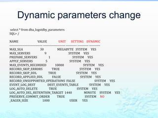 Dynamic parameters change
select * from dba_logstdby_parameters
SQL> /
NAME VALUE UNIT SETTING DYNAMIC
------------------------------ -------------------- ---------- ---------- ----------
MAX_SGA 30 MEGABYTE SYSTEM YES
MAX_SERVERS 9 SYSTEM YES
PREPARE_SERVERS 1 SYSTEM YES
APPLY_SERVERS 5 SYSTEM YES
MAX_EVENTS_RECORDED 10000 SYSTEM YES
RECORD_SKIP_ERRORS TRUE SYSTEM YES
RECORD_SKIP_DDL TRUE SYSTEM YES
RECORD_APPLIED_DDL FALSE SYSTEM YES
RECORD_UNSUPPORTED_OPERATIONS FALSE SYSTEM YES
EVENT_LOG_DEST DEST_EVENTS_TABLE SYSTEM YES
LOG_AUTO_DELETE TRUE SYSTEM YES
LOG_AUTO_DEL_RETENTION_TARGET 1440 MINUTE SYSTEM YES
PRESERVE_COMMIT_ORDER TRUE SYSTEM NO
_EAGER_SIZE 1000 USER YES
 