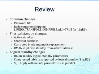 Review
 Common changes
 Password file
 Redo compress shipping
(_REDO_TRANSPORT_COMPRESS_ALL=TRUE for 11gR1)
 Physical standby changes
 Active standby
 Snapshot database
 Corrupted block automatic replacement
 RMAN duplicate standby from active database
 Logical standby changes
 Online modify logical standby parameters
 Compressed table is supported by logical standby (11g R2)
 SQL Apply will execute parallel DDLs in parallel
 