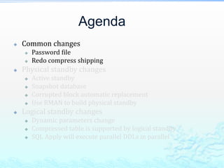 Agenda
 Common changes
 Password file
 Redo compress shipping
 Physical standby changes
 Active standby
 Snapshot database
 Corrupted block automatic replacement
 Use RMAN to build physical standby
 Logical standby changes
 Dynamic parameters change
 Compressed table is supported by logical standby
 SQL Apply will execute parallel DDLs in parallel
 