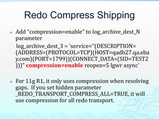 Redo Compress Shipping
 Add “compression=enable” to log_archive_dest_N
parameter
log_archive_dest_3 = 'service="(DESCRIPTION=
(ADDRESS=(PROTOCOL=TCP)(HOST=qadb27.qa.eba
y.com)(PORT=1799))(CONNECT_DATA=(SID=TEST2
)))" compression=enable reopen=5 lgwr async'
 For 11g R1, it only uses compression when resolving
gaps. If you set hidden parameter
_REDO_TRANSPORT_COMPRESS_ALL=TRUE, it will
use compression for all redo transport.
 