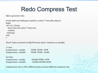 Redo Compress Test
SQL to generate redo:
create table test tablespace data01 as select * from dba_objects;
begin
for i in 1..8 loop
insert into test select * from test;
commit;
end loop;
end;
/
Check “bytes received via SQL*Net from client” statistics on standby.
1st test:
Compression = enable 594M- 507M = 87M
Compression = disable 959M- 595M = 364M
2st Test:
Compression = enable 1046M-959M = 87M
Compression = disable 1410M-1047M=363M
Compression rate is 24%. Different data can have different compress rate.
 