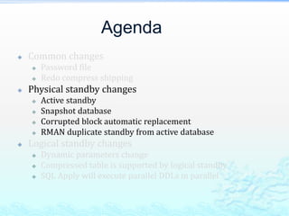 Agenda
 Common changes
 Password file
 Redo compress shipping
 Physical standby changes
 Active standby
 Snapshot database
 Corrupted block automatic replacement
 RMAN duplicate standby from active database
 Logical standby changes
 Dynamic parameters change
 Compressed table is supported by logical standby
 SQL Apply will execute parallel DDLs in parallel
 