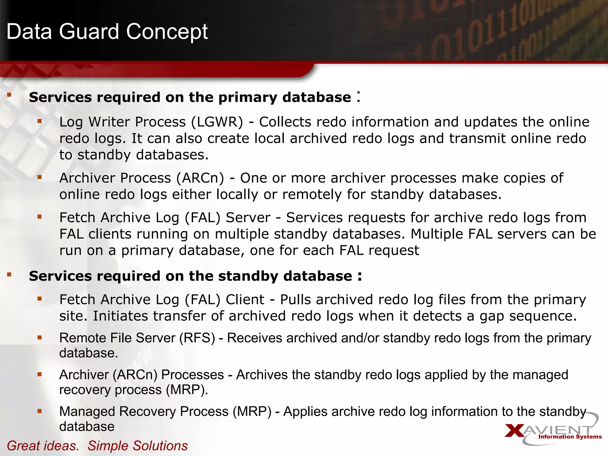 Data Guard Concept Services required on the primary database  : Log Writer Process (LGWR) - Collects redo information and updates the online redo logs. It can also create local archived redo logs and transmit online redo to standby databases.  Archiver Process (ARCn) - One or more archiver processes make copies of online redo logs either locally or remotely for standby databases.  Fetch Archive Log (FAL) Server - Services requests for archive redo logs from FAL clients running on multiple standby databases. Multiple FAL servers can be run on a primary database, one for each FAL request Services required on the standby database  : Fetch Archive Log (FAL) Client - Pulls archived redo log files from the primary site. Initiates transfer of archived redo logs when it detects a gap sequence. Remote File Server (RFS) - Receives archived and/or standby redo logs from the primary database.  Archiver (ARCn) Processes - Archives the standby redo logs applied by the managed recovery process (MRP).  Managed Recovery Process (MRP) - Applies archive redo log information to the standby database 