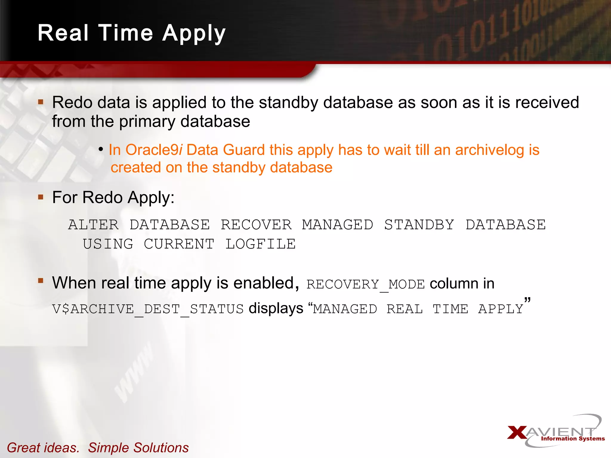 Real Time Apply Redo data is applied to the standby database as soon as it is received from the primary database In Oracle9 i  Data Guard this apply has to wait till an archivelog is   created on the standby database For Redo Apply: ALTER DATABASE RECOVER MANAGED STANDBY DATABASE USING CURRENT LOGFILE When real time apply is enabled ,  RECOVERY_MODE  column in  V$ARCHIVE_DEST_STATUS  displays “ MANAGED REAL TIME APPLY ” 