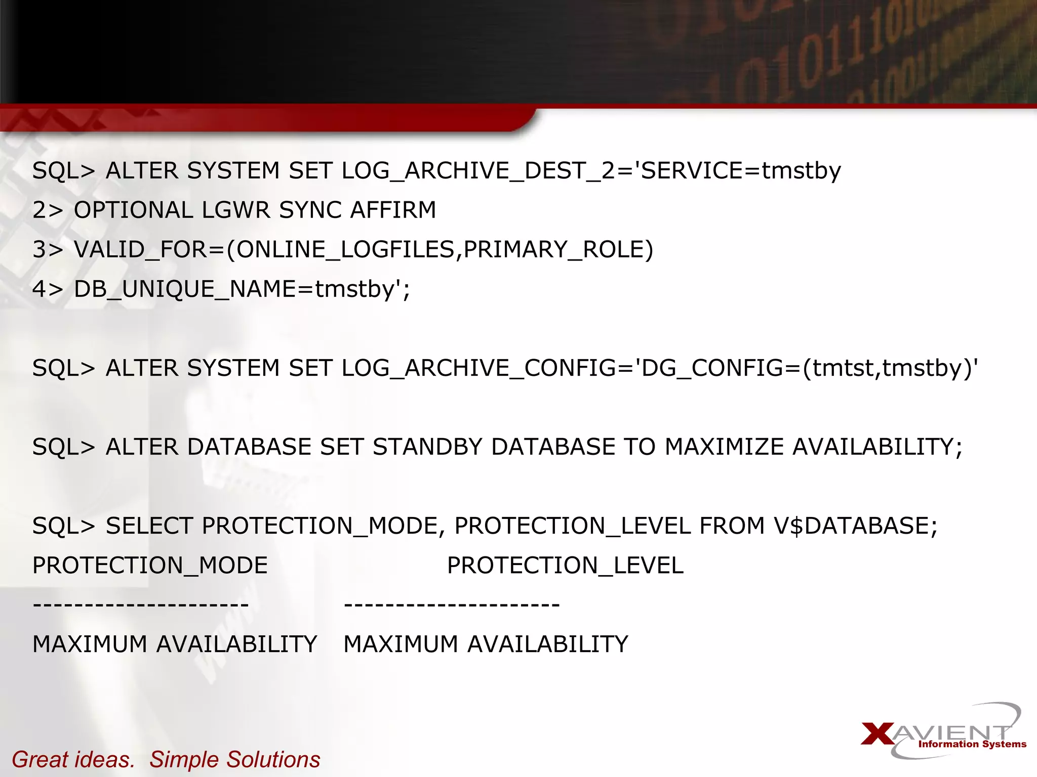 SQL> ALTER SYSTEM SET LOG_ARCHIVE_DEST_2='SERVICE=tmstby 2> OPTIONAL LGWR SYNC AFFIRM 3> VALID_FOR=(ONLINE_LOGFILES,PRIMARY_ROLE) 4> DB_UNIQUE_NAME=tmstby'; SQL> ALTER SYSTEM SET LOG_ARCHIVE_CONFIG='DG_CONFIG=(tmtst,tmstby)' SQL> ALTER DATABASE SET STANDBY DATABASE TO MAXIMIZE AVAILABILITY; SQL> SELECT PROTECTION_MODE, PROTECTION_LEVEL FROM V$DATABASE; PROTECTION_MODE  PROTECTION_LEVEL ---------------------  --------------------- MAXIMUM AVAILABILITY  MAXIMUM AVAILABILITY 