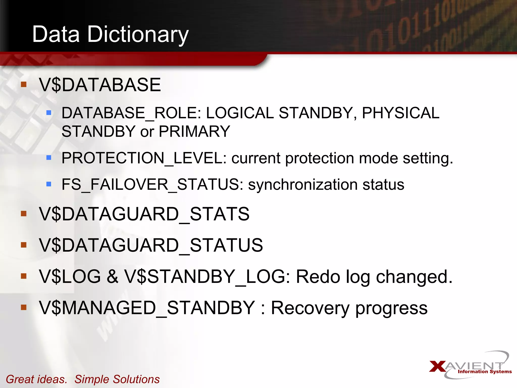 Data Dictionary V$DATABASE DATABASE_ROLE: LOGICAL STANDBY, PHYSICAL STANDBY or PRIMARY PROTECTION_LEVEL: current protection mode setting. FS_FAILOVER_STATUS: synchronization status V$DATAGUARD_STATS V$DATAGUARD_STATUS V$LOG & V$STANDBY_LOG: Redo log changed. V$MANAGED_STANDBY : Recovery progress 