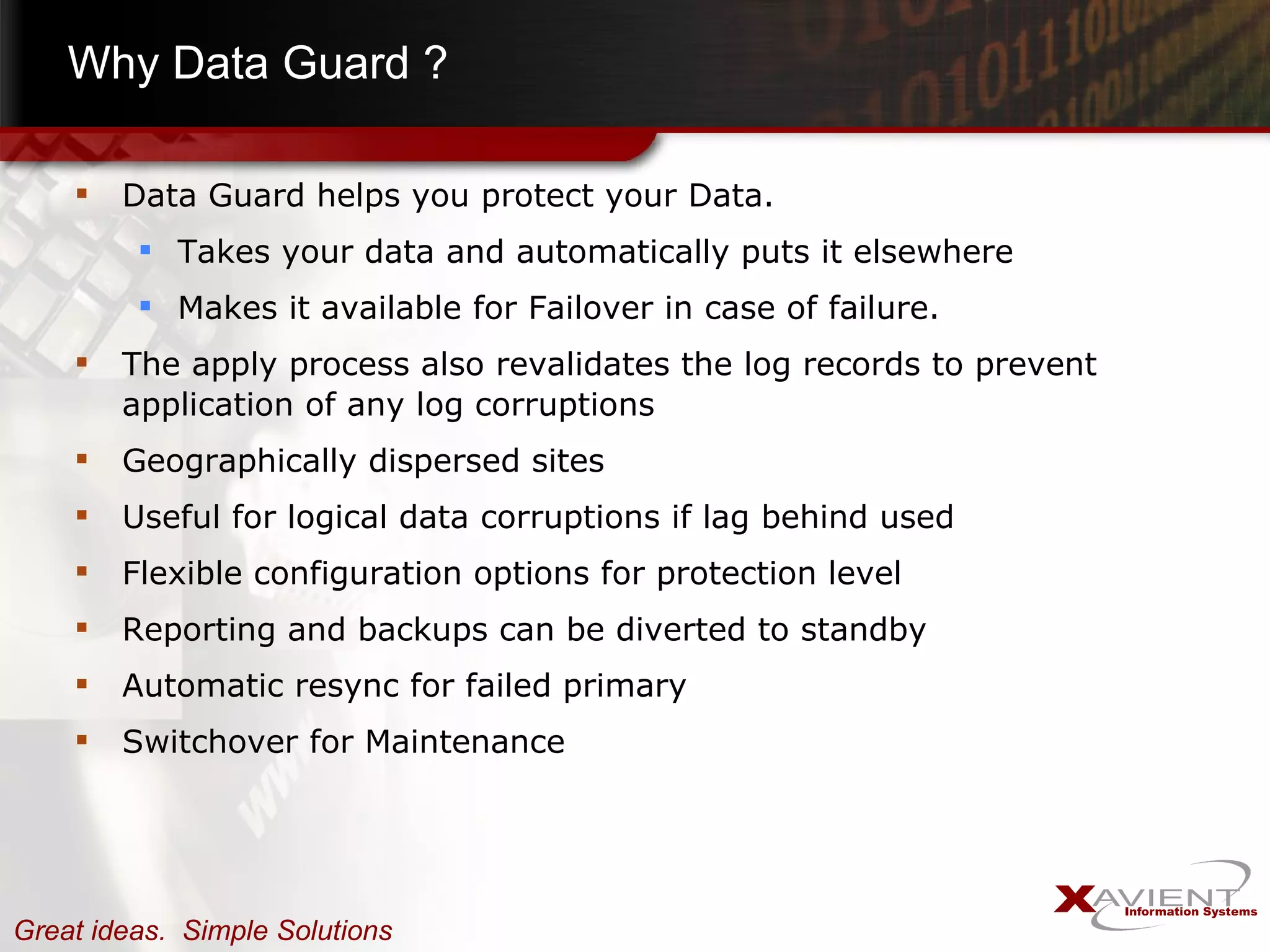 Why Data Guard ? Data Guard helps you protect your Data. Takes your data and automatically puts it elsewhere Makes it available for Failover in case of failure. The apply process also revalidates the log records to prevent application of any log corruptions Geographically dispersed sites Useful for logical data corruptions if lag behind used Flexible configuration options for protection level Reporting and backups can be diverted to standby Automatic resync for failed primary Switchover for Maintenance 