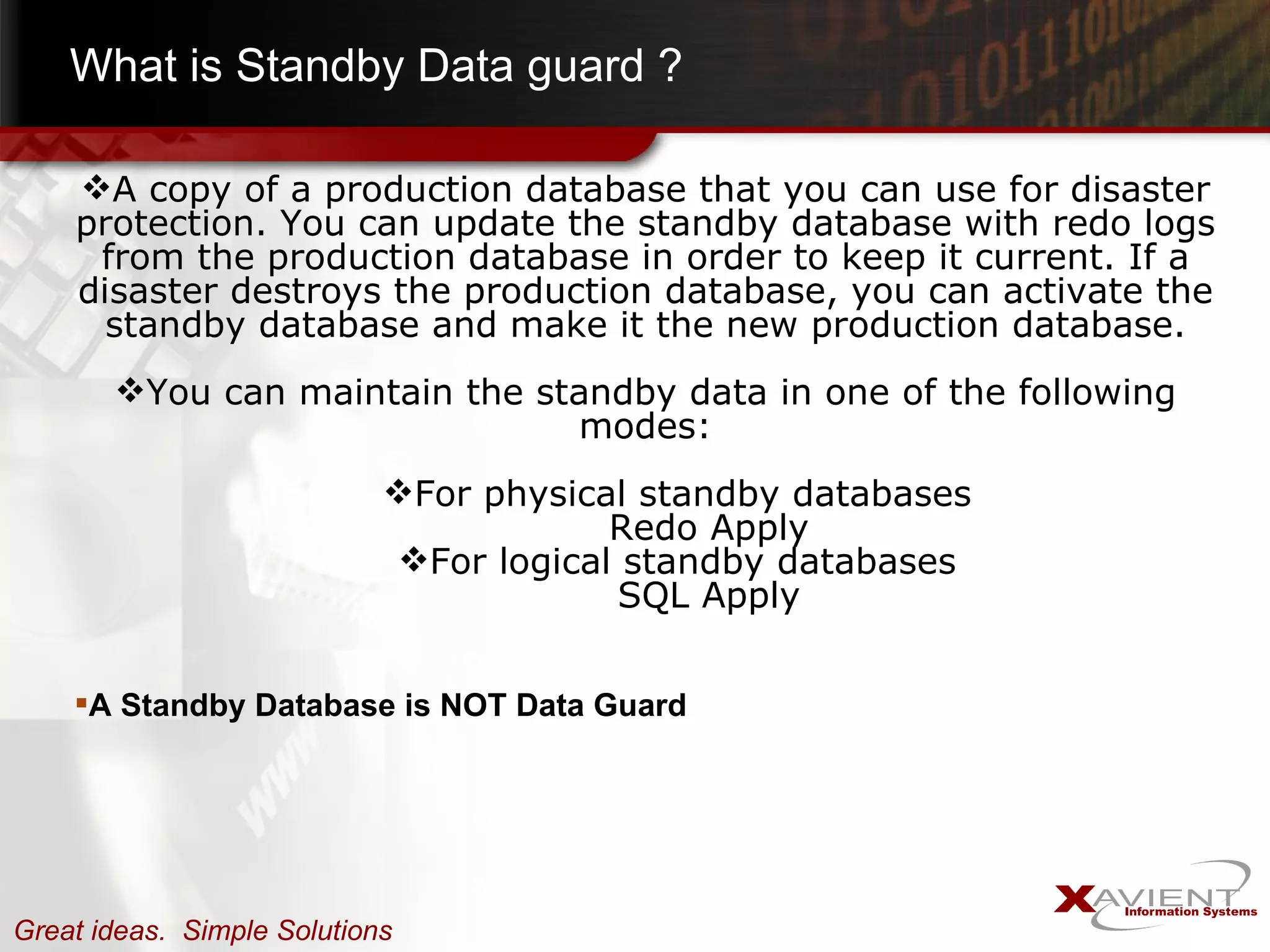 What is Standby Data guard ? A copy of a production database that you can use for disaster protection. You can update the standby database with redo logs from the production database in order to keep it current. If a disaster destroys the production database, you can activate the standby database and make it the new production database. You can maintain the standby data in one of the following modes: For physical standby databases Redo Apply For logical standby databases SQL Apply A Standby Database is NOT Data Guard 