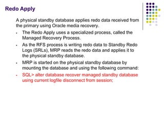 Redo Apply

   A physical standby database applies redo data received from
   the primary using Oracle media recovery.
     The Redo Apply uses a specialized process, called the
      Managed Recovery Process.
     As the RFS process is writing redo data to Standby Redo
      Logs (SRLs), MRP reads the redo data and applies it to
      the physical standby database.
     MRP is started on the physical standby database by
      mounting the database and using the following command:
     SQL> alter database recover managed standby database
      using current logfile disconnect from session;
 
