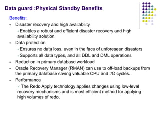Data guard :Physical Standby Benefits
 Benefits:
  Disaster recovery and high availability

    Enables a robust and efficient disaster recovery and high
    availability solution
  Data protection

    Ensures no data loss, even in the face of unforeseen disasters.

    Supports all data types, and all DDL and DML operations

  Reduction in primary database workload

  Oracle Recovery Manager (RMAN) can use to off-load backups from
   the primary database saving valuable CPU and I/O cycles.
  Performance

     The Redo Apply technology applies changes using low-level
    recovery mechanisms and is most efficient method for applying
    high volumes of redo.
 