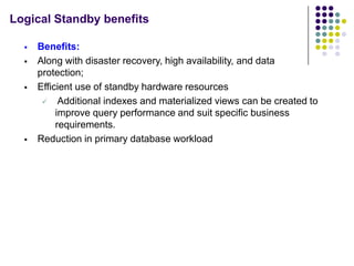 Logical Standby benefits

     Benefits:
     Along with disaster recovery, high availability, and data
      protection;
     Efficient use of standby hardware resources
        Additional indexes and materialized views can be created to
           improve query performance and suit specific business
           requirements.
     Reduction in primary database workload
 