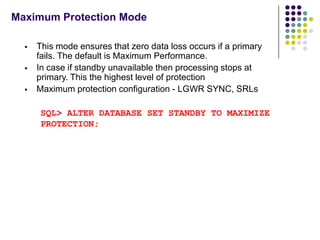Maximum Protection Mode

     This mode ensures that zero data loss occurs if a primary
      fails. The default is Maximum Performance.
     In case if standby unavailable then processing stops at
      primary. This the highest level of protection
     Maximum protection configuration - LGWR SYNC, SRLs

       SQL> ALTER DATABASE SET STANDBY TO MAXIMIZE
       PROTECTION;
 