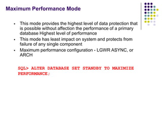 Maximum Performance Mode

     This mode provides the highest level of data protection that
      is possible without affection the performance of a primary
      database Highest level of performance
     This mode has least impact on system and protects from
      failure of any single component
     Maximum performance configuration - LGWR ASYNC, or
      ARCH

      SQL> ALTER DATABASE SET STANDBY TO MAXIMIZE
      PERFORMANCE;
 