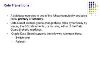 Role Transitions:


     A database operates in one of the following mutually exclusive
      roles: primary or standby.
     Data Guard enables you to change these roles dynamically by
      issuing the SQL statements , or by using either of the Data
      Guard broker's interfaces.
      Oracle Data Guard supports the following role transitions:
        Switch over

        Failover
 
