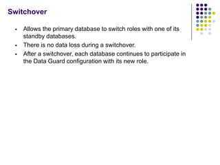 Switchover

    Allows the primary database to switch roles with one of its
     standby databases.
    There is no data loss during a switchover.
    After a switchover, each database continues to participate in
     the Data Guard configuration with its new role.
 