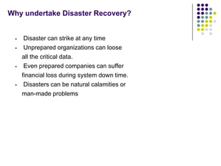 Why undertake Disaster Recovery?


     Disaster can strike at any time
     Unprepared organizations can loose
     all the critical data.
     Even prepared companies can suffer
     financial loss during system down time.
     Disasters can be natural calamities or
     man-made problems
 
