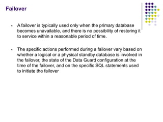 Failover


     A failover is typically used only when the primary database
      becomes unavailable, and there is no possibility of restoring it
      to service within a reasonable period of time.

     The specific actions performed during a failover vary based on
      whether a logical or a physical standby database is involved in
      the failover, the state of the Data Guard configuration at the
      time of the failover, and on the specific SQL statements used
      to initiate the failover
 