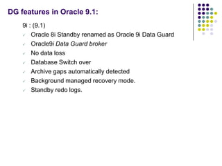DG features in Oracle 9.1:
    9i : (9.1)
     Oracle 8i Standby renamed as Oracle 9i Data Guard

     Oracle9i Data Guard broker

     No data loss

     Database Switch over

     Archive gaps automatically detected

     Background managed recovery mode.

     Standby redo logs.
 