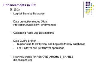 Enhancements in 9.2:
   9i : (9.2)
      Logical Standby Database

      Data protection modes (Max
       Protection/Availability/Performance)

      Cascading Redo Log Destinations

      Data Guard Broker
        Supports up to 9 Physical and Logical Standby databases
        For Failover and Switchover operations


      New Key words for REMOTE_ARCHIVE_ENABLE
       (Send/Receive)
 
