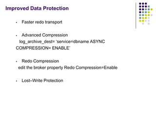 Improved Data Protection

       Faster redo transport

     Advanced Compression
    log_archive_dest= ‘service=dbname ASYNC
   COMPRESSION= ENABLE’

       Redo Compression
       edit the broker property Redo Compression=Enable

       Lost–Write Protection
 