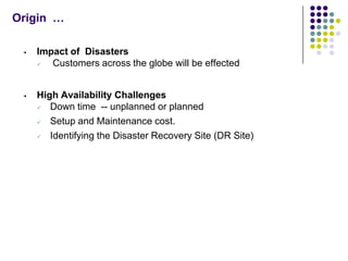 Origin …

    Impact of Disasters
       Customers across the globe will be effected


    High Availability Challenges
       Down time -- unplanned or planned
       Setup and Maintenance cost.
       Identifying the Disaster Recovery Site (DR Site)
 