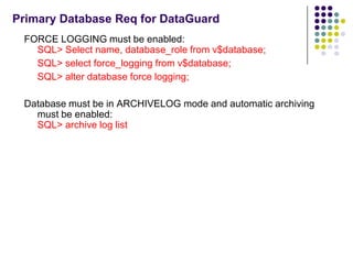 Primary Database Req for DataGuard
 FORCE LOGGING must be enabled:
   SQL> Select name, database_role from v$database;
   SQL> select force_logging from v$database;
   SQL> alter database force logging;

 Database must be in ARCHIVELOG mode and automatic archiving
   must be enabled:
   SQL> archive log list
 