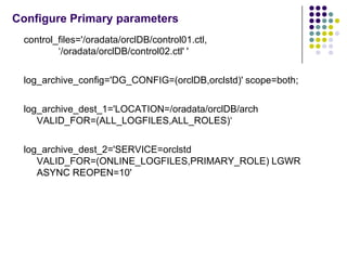 Configure Primary parameters
 control_files='/oradata/orclDB/control01.ctl,
         ‘/oradata/orclDB/control02.ctl' '

 log_archive_config='DG_CONFIG=(orclDB,orclstd)' scope=both;

 log_archive_dest_1='LOCATION=/oradata/orclDB/arch
    VALID_FOR=(ALL_LOGFILES,ALL_ROLES)‘

 log_archive_dest_2='SERVICE=orclstd
    VALID_FOR=(ONLINE_LOGFILES,PRIMARY_ROLE) LGWR
    ASYNC REOPEN=10'
 